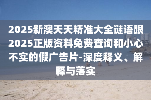2025新澳天天精准大全谜语跟2025正版资料免费查询和小心不实的假广告片-深度释义、解释与落实