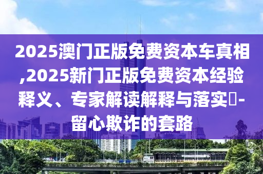 2025澳门正版免费资本车真相,2025新门正版免费资本经验释义、专家解读解释与落实​-留心欺诈的套路